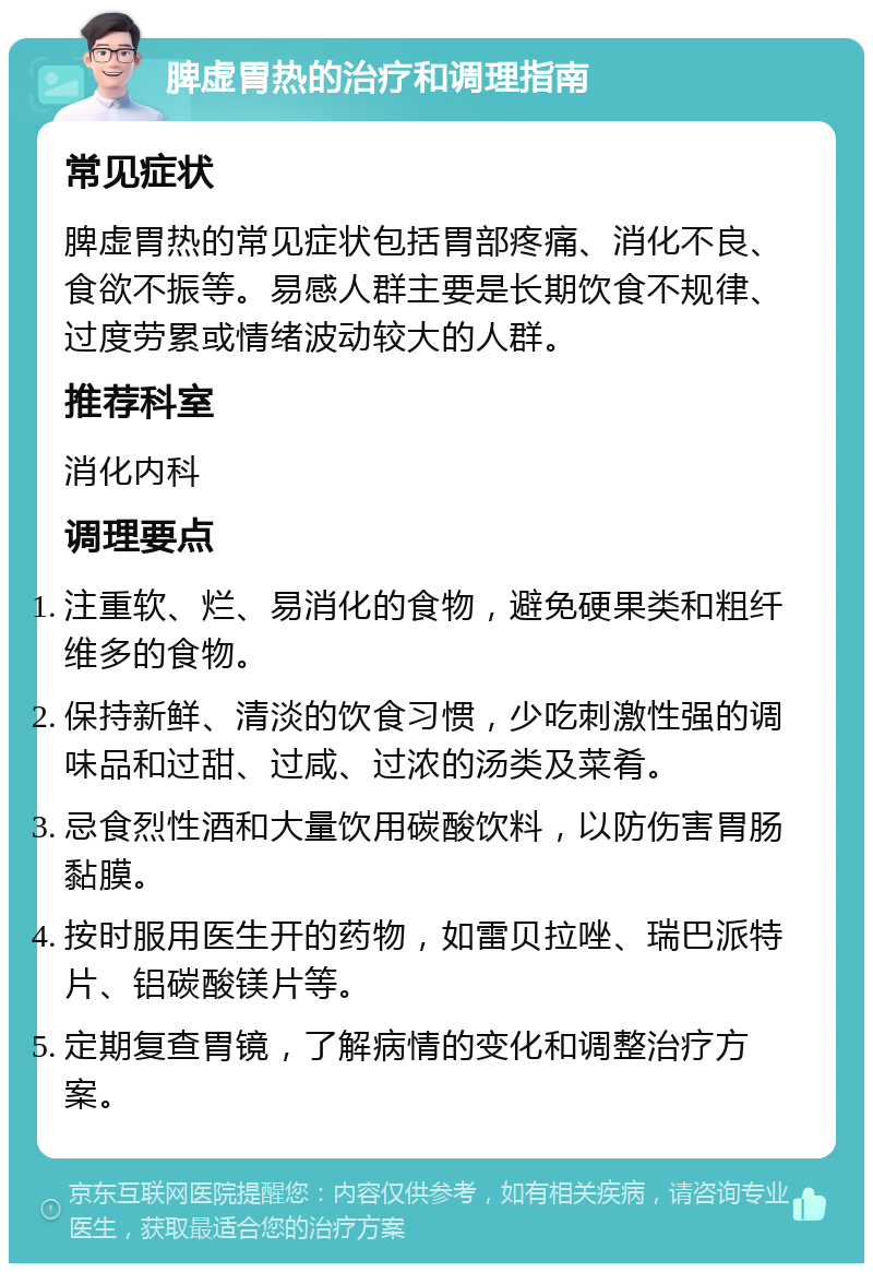 脾虚胃热的治疗和调理指南 常见症状 脾虚胃热的常见症状包括胃部疼痛、消化不良、食欲不振等。易感人群主要是长期饮食不规律、过度劳累或情绪波动较大的人群。 推荐科室 消化内科 调理要点 注重软、烂、易消化的食物，避免硬果类和粗纤维多的食物。 保持新鲜、清淡的饮食习惯，少吃刺激性强的调味品和过甜、过咸、过浓的汤类及菜肴。 忌食烈性酒和大量饮用碳酸饮料，以防伤害胃肠黏膜。 按时服用医生开的药物，如雷贝拉唑、瑞巴派特片、铝碳酸镁片等。 定期复查胃镜，了解病情的变化和调整治疗方案。