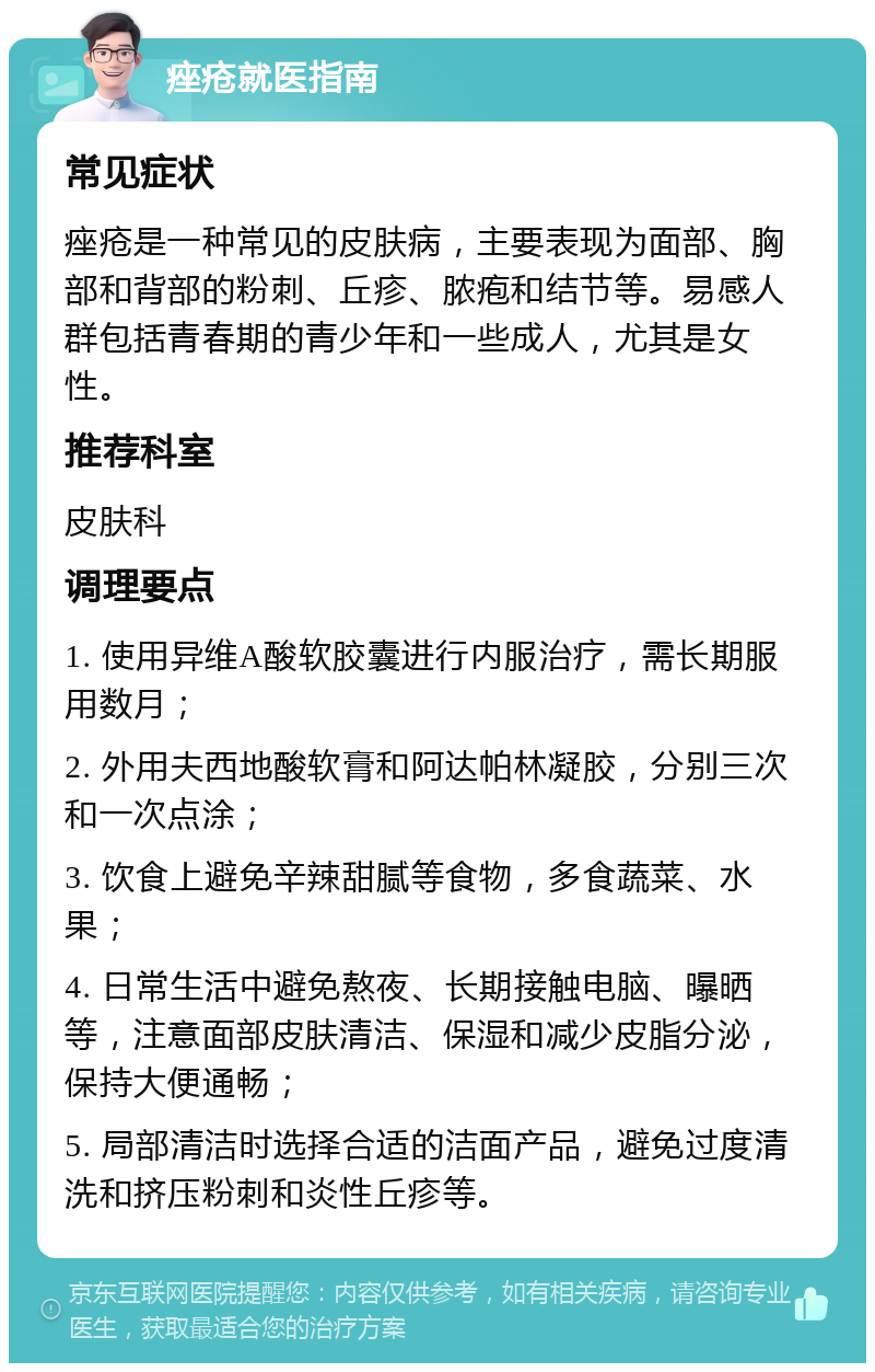 痤疮就医指南 常见症状 痤疮是一种常见的皮肤病，主要表现为面部、胸部和背部的粉刺、丘疹、脓疱和结节等。易感人群包括青春期的青少年和一些成人，尤其是女性。 推荐科室 皮肤科 调理要点 1. 使用异维A酸软胶囊进行内服治疗，需长期服用数月； 2. 外用夫西地酸软膏和阿达帕林凝胶，分别三次和一次点涂； 3. 饮食上避免辛辣甜腻等食物，多食蔬菜、水果； 4. 日常生活中避免熬夜、长期接触电脑、曝晒等，注意面部皮肤清洁、保湿和减少皮脂分泌，保持大便通畅； 5. 局部清洁时选择合适的洁面产品，避免过度清洗和挤压粉刺和炎性丘疹等。