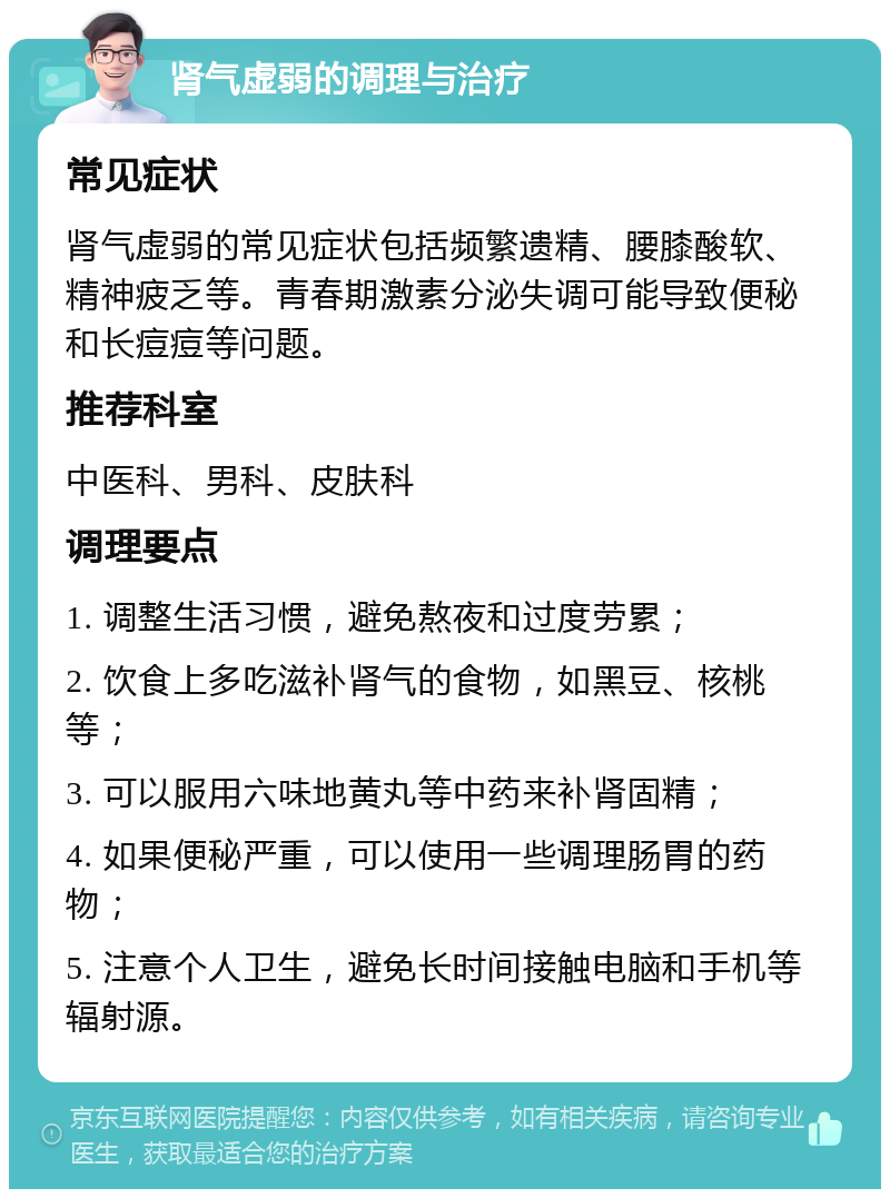 肾气虚弱的调理与治疗 常见症状 肾气虚弱的常见症状包括频繁遗精、腰膝酸软、精神疲乏等。青春期激素分泌失调可能导致便秘和长痘痘等问题。 推荐科室 中医科、男科、皮肤科 调理要点 1. 调整生活习惯，避免熬夜和过度劳累； 2. 饮食上多吃滋补肾气的食物，如黑豆、核桃等； 3. 可以服用六味地黄丸等中药来补肾固精； 4. 如果便秘严重，可以使用一些调理肠胃的药物； 5. 注意个人卫生，避免长时间接触电脑和手机等辐射源。