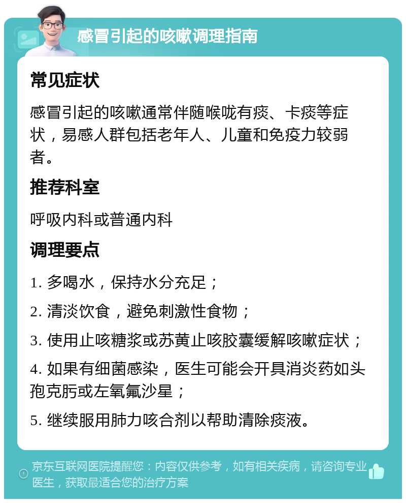 感冒引起的咳嗽调理指南 常见症状 感冒引起的咳嗽通常伴随喉咙有痰、卡痰等症状，易感人群包括老年人、儿童和免疫力较弱者。 推荐科室 呼吸内科或普通内科 调理要点 1. 多喝水，保持水分充足； 2. 清淡饮食，避免刺激性食物； 3. 使用止咳糖浆或苏黄止咳胶囊缓解咳嗽症状； 4. 如果有细菌感染，医生可能会开具消炎药如头孢克肟或左氧氟沙星； 5. 继续服用肺力咳合剂以帮助清除痰液。