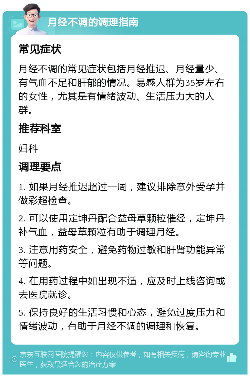 月经不调的调理指南 常见症状 月经不调的常见症状包括月经推迟、月经量少、有气血不足和肝郁的情况。易感人群为35岁左右的女性，尤其是有情绪波动、生活压力大的人群。 推荐科室 妇科 调理要点 1. 如果月经推迟超过一周，建议排除意外受孕并做彩超检查。 2. 可以使用定坤丹配合益母草颗粒催经，定坤丹补气血，益母草颗粒有助于调理月经。 3. 注意用药安全，避免药物过敏和肝肾功能异常等问题。 4. 在用药过程中如出现不适，应及时上线咨询或去医院就诊。 5. 保持良好的生活习惯和心态，避免过度压力和情绪波动，有助于月经不调的调理和恢复。