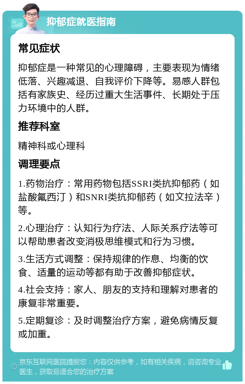 抑郁症就医指南 常见症状 抑郁症是一种常见的心理障碍，主要表现为情绪低落、兴趣减退、自我评价下降等。易感人群包括有家族史、经历过重大生活事件、长期处于压力环境中的人群。 推荐科室 精神科或心理科 调理要点 1.药物治疗：常用药物包括SSRI类抗抑郁药（如盐酸氟西汀）和SNRI类抗抑郁药（如文拉法辛）等。 2.心理治疗：认知行为疗法、人际关系疗法等可以帮助患者改变消极思维模式和行为习惯。 3.生活方式调整：保持规律的作息、均衡的饮食、适量的运动等都有助于改善抑郁症状。 4.社会支持：家人、朋友的支持和理解对患者的康复非常重要。 5.定期复诊：及时调整治疗方案，避免病情反复或加重。