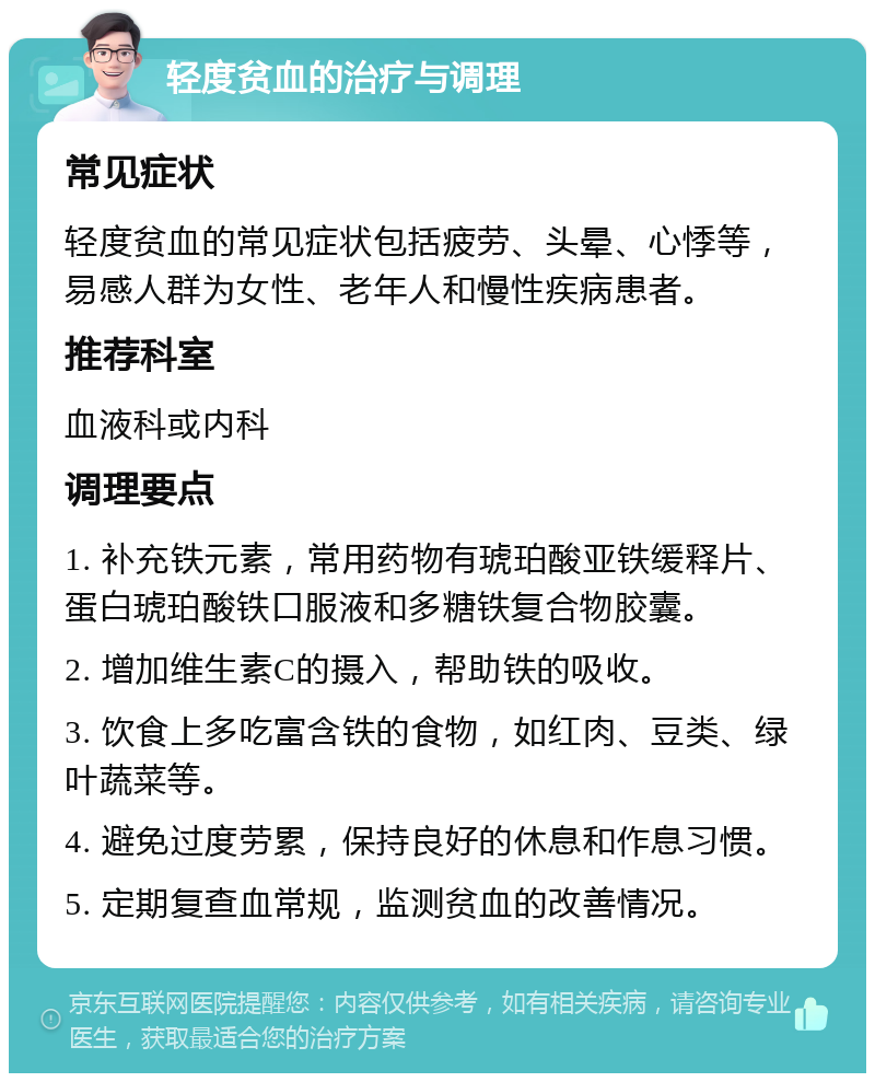 轻度贫血的治疗与调理 常见症状 轻度贫血的常见症状包括疲劳、头晕、心悸等，易感人群为女性、老年人和慢性疾病患者。 推荐科室 血液科或内科 调理要点 1. 补充铁元素，常用药物有琥珀酸亚铁缓释片、蛋白琥珀酸铁口服液和多糖铁复合物胶囊。 2. 增加维生素C的摄入，帮助铁的吸收。 3. 饮食上多吃富含铁的食物，如红肉、豆类、绿叶蔬菜等。 4. 避免过度劳累，保持良好的休息和作息习惯。 5. 定期复查血常规，监测贫血的改善情况。