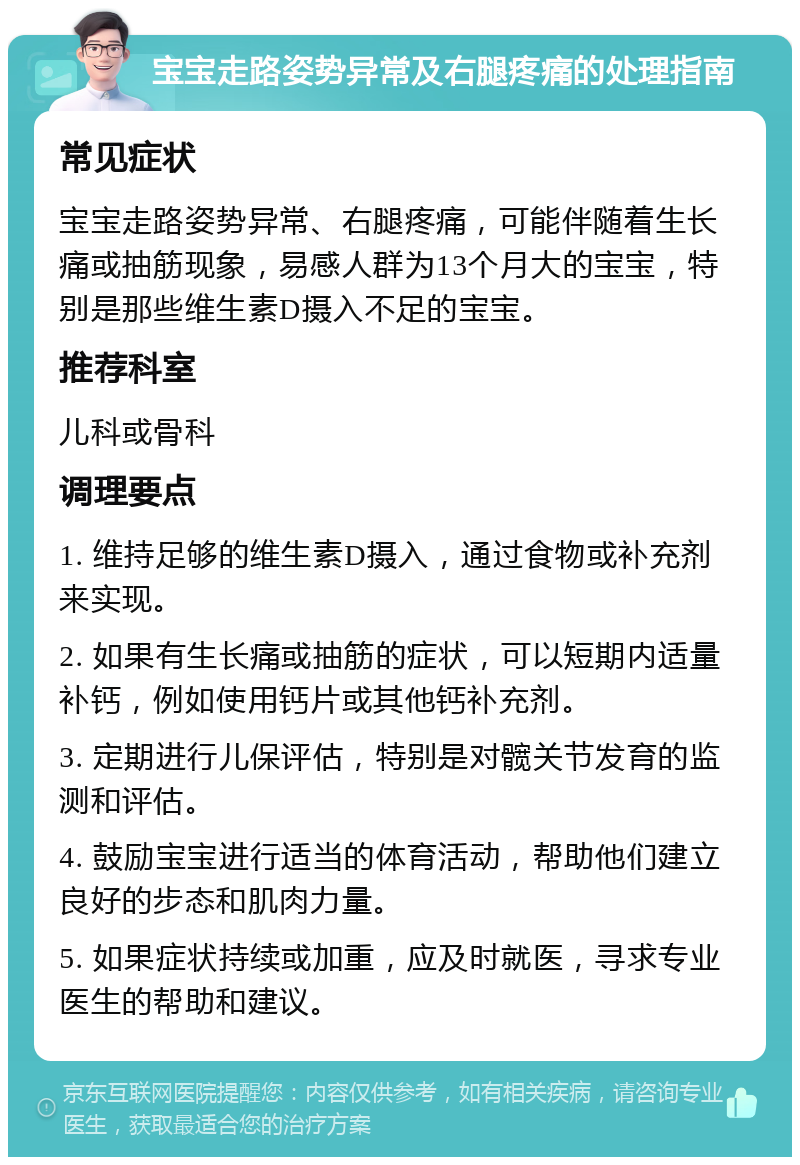 宝宝走路姿势异常及右腿疼痛的处理指南 常见症状 宝宝走路姿势异常、右腿疼痛，可能伴随着生长痛或抽筋现象，易感人群为13个月大的宝宝，特别是那些维生素D摄入不足的宝宝。 推荐科室 儿科或骨科 调理要点 1. 维持足够的维生素D摄入，通过食物或补充剂来实现。 2. 如果有生长痛或抽筋的症状，可以短期内适量补钙，例如使用钙片或其他钙补充剂。 3. 定期进行儿保评估，特别是对髋关节发育的监测和评估。 4. 鼓励宝宝进行适当的体育活动，帮助他们建立良好的步态和肌肉力量。 5. 如果症状持续或加重，应及时就医，寻求专业医生的帮助和建议。