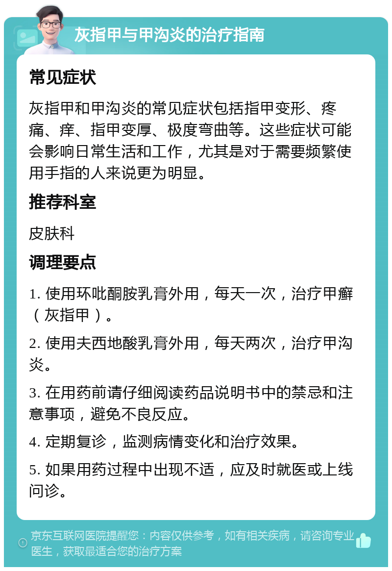 灰指甲与甲沟炎的治疗指南 常见症状 灰指甲和甲沟炎的常见症状包括指甲变形、疼痛、痒、指甲变厚、极度弯曲等。这些症状可能会影响日常生活和工作，尤其是对于需要频繁使用手指的人来说更为明显。 推荐科室 皮肤科 调理要点 1. 使用环吡酮胺乳膏外用，每天一次，治疗甲癣（灰指甲）。 2. 使用夫西地酸乳膏外用，每天两次，治疗甲沟炎。 3. 在用药前请仔细阅读药品说明书中的禁忌和注意事项，避免不良反应。 4. 定期复诊，监测病情变化和治疗效果。 5. 如果用药过程中出现不适，应及时就医或上线问诊。