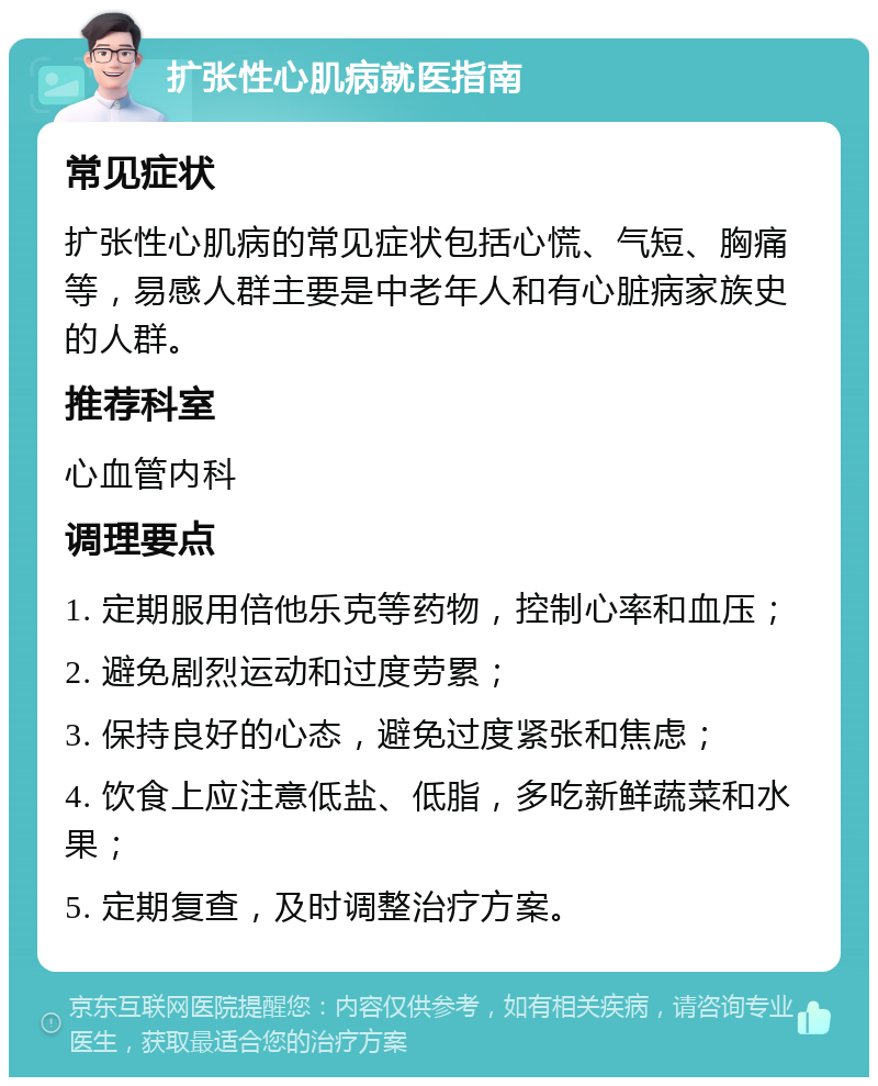 扩张性心肌病就医指南 常见症状 扩张性心肌病的常见症状包括心慌、气短、胸痛等，易感人群主要是中老年人和有心脏病家族史的人群。 推荐科室 心血管内科 调理要点 1. 定期服用倍他乐克等药物，控制心率和血压； 2. 避免剧烈运动和过度劳累； 3. 保持良好的心态，避免过度紧张和焦虑； 4. 饮食上应注意低盐、低脂，多吃新鲜蔬菜和水果； 5. 定期复查，及时调整治疗方案。