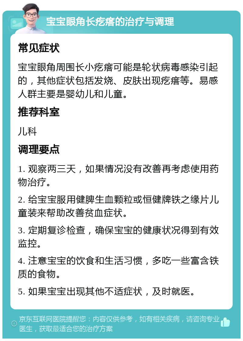 宝宝眼角长疙瘩的治疗与调理 常见症状 宝宝眼角周围长小疙瘩可能是轮状病毒感染引起的，其他症状包括发烧、皮肤出现疙瘩等。易感人群主要是婴幼儿和儿童。 推荐科室 儿科 调理要点 1. 观察两三天，如果情况没有改善再考虑使用药物治疗。 2. 给宝宝服用健脾生血颗粒或恒健牌铁之缘片儿童装来帮助改善贫血症状。 3. 定期复诊检查，确保宝宝的健康状况得到有效监控。 4. 注意宝宝的饮食和生活习惯，多吃一些富含铁质的食物。 5. 如果宝宝出现其他不适症状，及时就医。