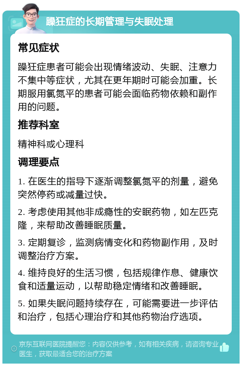 躁狂症的长期管理与失眠处理 常见症状 躁狂症患者可能会出现情绪波动、失眠、注意力不集中等症状，尤其在更年期时可能会加重。长期服用氯氮平的患者可能会面临药物依赖和副作用的问题。 推荐科室 精神科或心理科 调理要点 1. 在医生的指导下逐渐调整氯氮平的剂量，避免突然停药或减量过快。 2. 考虑使用其他非成瘾性的安眠药物，如左匹克隆，来帮助改善睡眠质量。 3. 定期复诊，监测病情变化和药物副作用，及时调整治疗方案。 4. 维持良好的生活习惯，包括规律作息、健康饮食和适量运动，以帮助稳定情绪和改善睡眠。 5. 如果失眠问题持续存在，可能需要进一步评估和治疗，包括心理治疗和其他药物治疗选项。