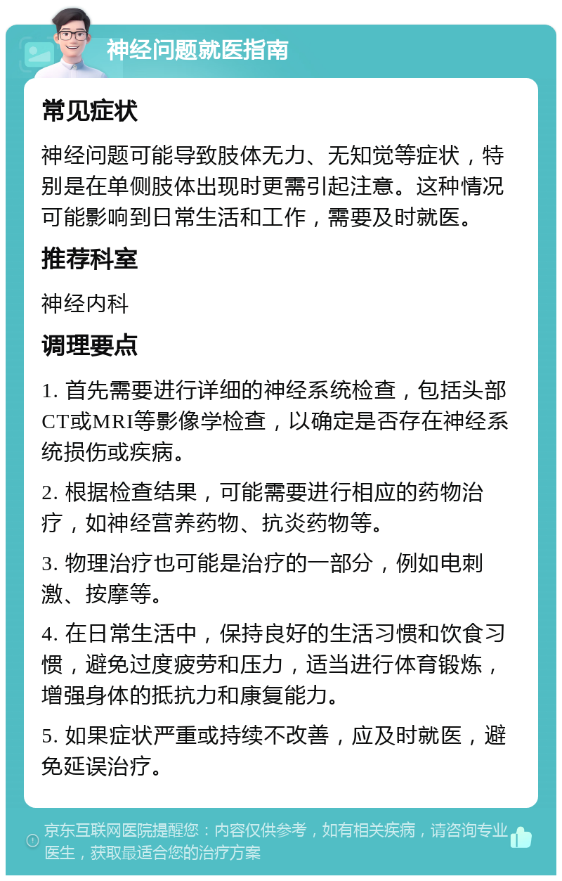 神经问题就医指南 常见症状 神经问题可能导致肢体无力、无知觉等症状，特别是在单侧肢体出现时更需引起注意。这种情况可能影响到日常生活和工作，需要及时就医。 推荐科室 神经内科 调理要点 1. 首先需要进行详细的神经系统检查，包括头部CT或MRI等影像学检查，以确定是否存在神经系统损伤或疾病。 2. 根据检查结果，可能需要进行相应的药物治疗，如神经营养药物、抗炎药物等。 3. 物理治疗也可能是治疗的一部分，例如电刺激、按摩等。 4. 在日常生活中，保持良好的生活习惯和饮食习惯，避免过度疲劳和压力，适当进行体育锻炼，增强身体的抵抗力和康复能力。 5. 如果症状严重或持续不改善，应及时就医，避免延误治疗。