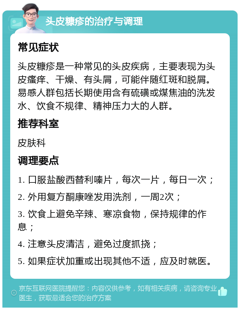 头皮糠疹的治疗与调理 常见症状 头皮糠疹是一种常见的头皮疾病，主要表现为头皮瘙痒、干燥、有头屑，可能伴随红斑和脱屑。易感人群包括长期使用含有硫磺或煤焦油的洗发水、饮食不规律、精神压力大的人群。 推荐科室 皮肤科 调理要点 1. 口服盐酸西替利嗪片，每次一片，每日一次； 2. 外用复方酮康唑发用洗剂，一周2次； 3. 饮食上避免辛辣、寒凉食物，保持规律的作息； 4. 注意头皮清洁，避免过度抓挠； 5. 如果症状加重或出现其他不适，应及时就医。