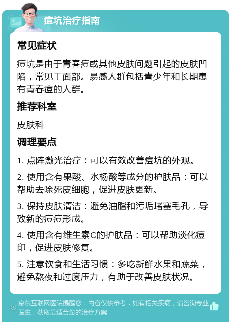 痘坑治疗指南 常见症状 痘坑是由于青春痘或其他皮肤问题引起的皮肤凹陷，常见于面部。易感人群包括青少年和长期患有青春痘的人群。 推荐科室 皮肤科 调理要点 1. 点阵激光治疗：可以有效改善痘坑的外观。 2. 使用含有果酸、水杨酸等成分的护肤品：可以帮助去除死皮细胞，促进皮肤更新。 3. 保持皮肤清洁：避免油脂和污垢堵塞毛孔，导致新的痘痘形成。 4. 使用含有维生素C的护肤品：可以帮助淡化痘印，促进皮肤修复。 5. 注意饮食和生活习惯：多吃新鲜水果和蔬菜，避免熬夜和过度压力，有助于改善皮肤状况。