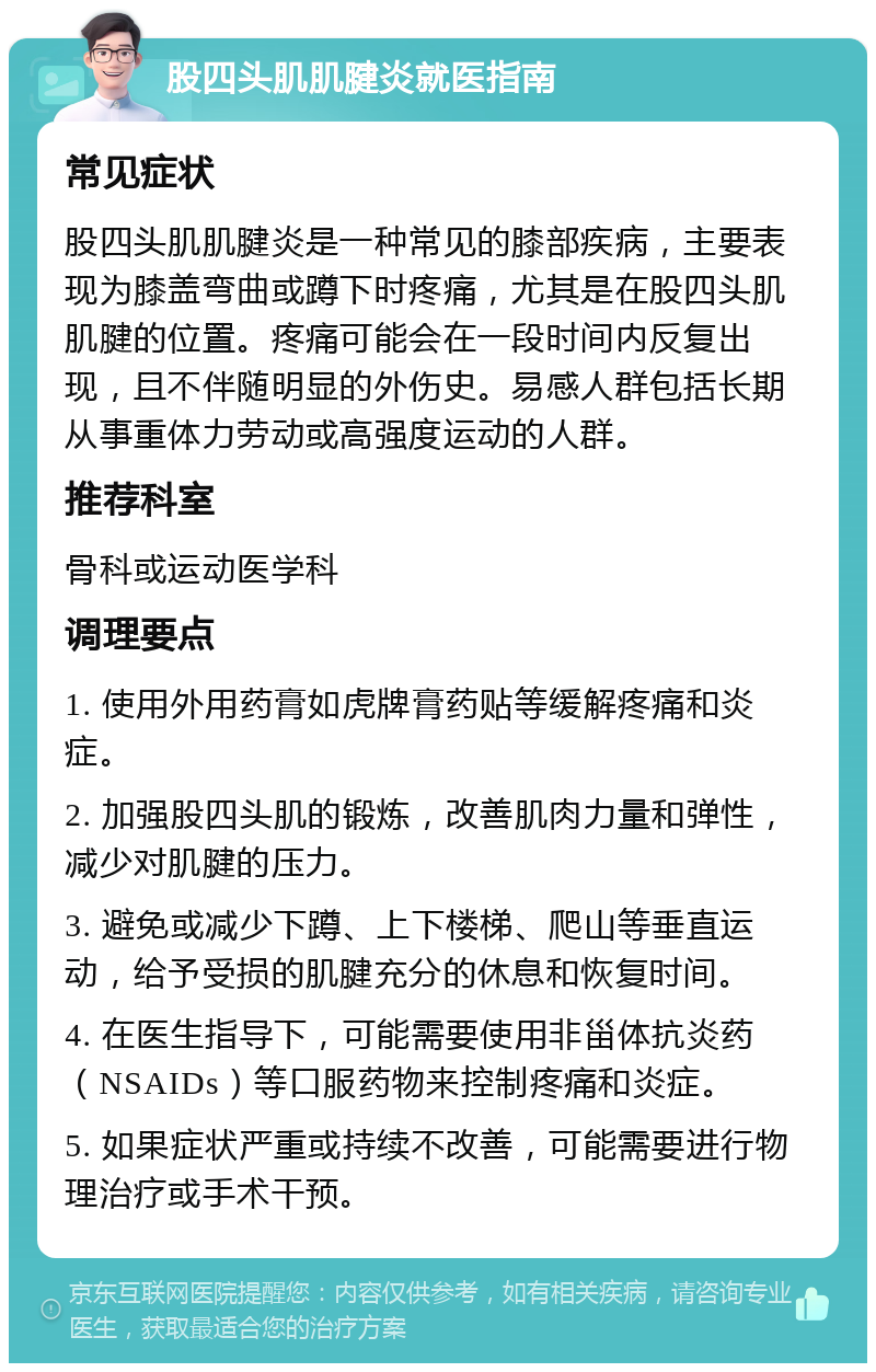 股四头肌肌腱炎就医指南 常见症状 股四头肌肌腱炎是一种常见的膝部疾病，主要表现为膝盖弯曲或蹲下时疼痛，尤其是在股四头肌肌腱的位置。疼痛可能会在一段时间内反复出现，且不伴随明显的外伤史。易感人群包括长期从事重体力劳动或高强度运动的人群。 推荐科室 骨科或运动医学科 调理要点 1. 使用外用药膏如虎牌膏药贴等缓解疼痛和炎症。 2. 加强股四头肌的锻炼，改善肌肉力量和弹性，减少对肌腱的压力。 3. 避免或减少下蹲、上下楼梯、爬山等垂直运动，给予受损的肌腱充分的休息和恢复时间。 4. 在医生指导下，可能需要使用非甾体抗炎药（NSAIDs）等口服药物来控制疼痛和炎症。 5. 如果症状严重或持续不改善，可能需要进行物理治疗或手术干预。