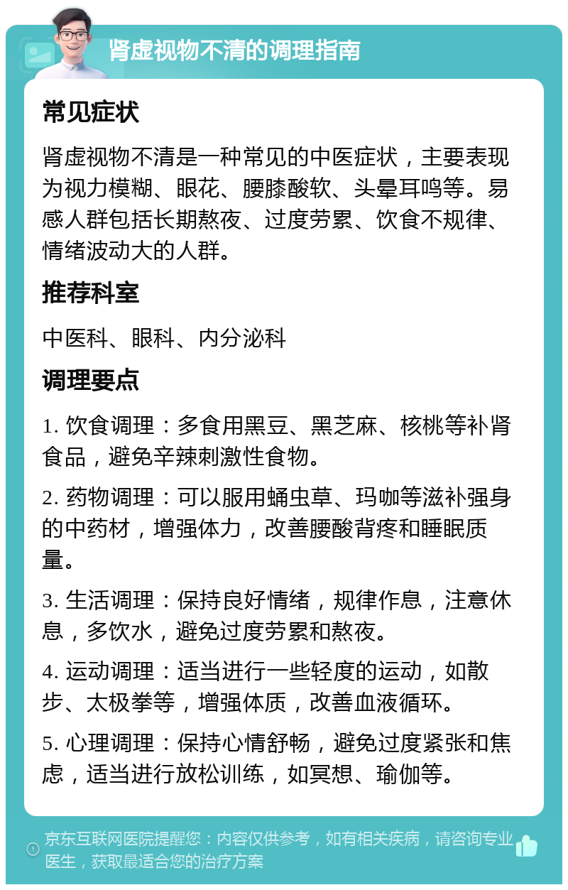 肾虚视物不清的调理指南 常见症状 肾虚视物不清是一种常见的中医症状，主要表现为视力模糊、眼花、腰膝酸软、头晕耳鸣等。易感人群包括长期熬夜、过度劳累、饮食不规律、情绪波动大的人群。 推荐科室 中医科、眼科、内分泌科 调理要点 1. 饮食调理：多食用黑豆、黑芝麻、核桃等补肾食品，避免辛辣刺激性食物。 2. 药物调理：可以服用蛹虫草、玛咖等滋补强身的中药材，增强体力，改善腰酸背疼和睡眠质量。 3. 生活调理：保持良好情绪，规律作息，注意休息，多饮水，避免过度劳累和熬夜。 4. 运动调理：适当进行一些轻度的运动，如散步、太极拳等，增强体质，改善血液循环。 5. 心理调理：保持心情舒畅，避免过度紧张和焦虑，适当进行放松训练，如冥想、瑜伽等。