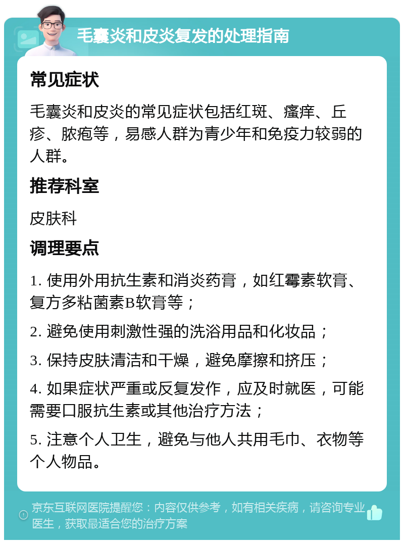 毛囊炎和皮炎复发的处理指南 常见症状 毛囊炎和皮炎的常见症状包括红斑、瘙痒、丘疹、脓疱等，易感人群为青少年和免疫力较弱的人群。 推荐科室 皮肤科 调理要点 1. 使用外用抗生素和消炎药膏，如红霉素软膏、复方多粘菌素B软膏等； 2. 避免使用刺激性强的洗浴用品和化妆品； 3. 保持皮肤清洁和干燥，避免摩擦和挤压； 4. 如果症状严重或反复发作，应及时就医，可能需要口服抗生素或其他治疗方法； 5. 注意个人卫生，避免与他人共用毛巾、衣物等个人物品。