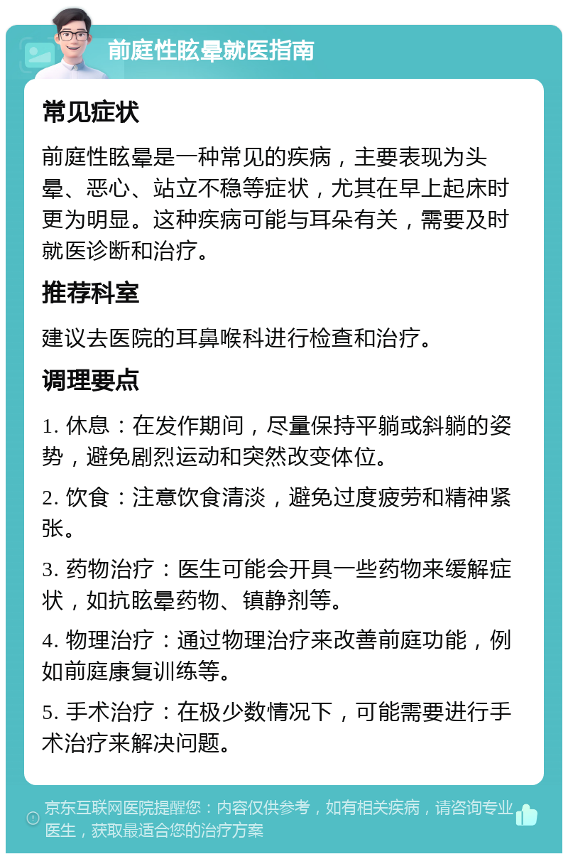 前庭性眩晕就医指南 常见症状 前庭性眩晕是一种常见的疾病，主要表现为头晕、恶心、站立不稳等症状，尤其在早上起床时更为明显。这种疾病可能与耳朵有关，需要及时就医诊断和治疗。 推荐科室 建议去医院的耳鼻喉科进行检查和治疗。 调理要点 1. 休息：在发作期间，尽量保持平躺或斜躺的姿势，避免剧烈运动和突然改变体位。 2. 饮食：注意饮食清淡，避免过度疲劳和精神紧张。 3. 药物治疗：医生可能会开具一些药物来缓解症状，如抗眩晕药物、镇静剂等。 4. 物理治疗：通过物理治疗来改善前庭功能，例如前庭康复训练等。 5. 手术治疗：在极少数情况下，可能需要进行手术治疗来解决问题。