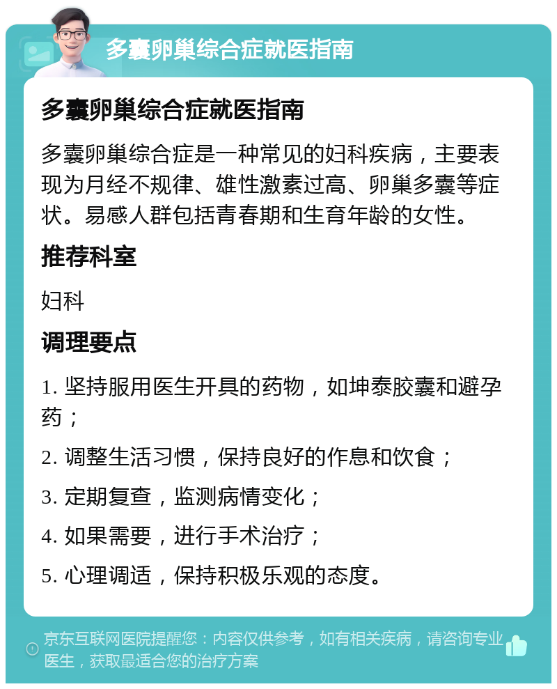 多囊卵巢综合症就医指南 多囊卵巢综合症就医指南 多囊卵巢综合症是一种常见的妇科疾病，主要表现为月经不规律、雄性激素过高、卵巢多囊等症状。易感人群包括青春期和生育年龄的女性。 推荐科室 妇科 调理要点 1. 坚持服用医生开具的药物，如坤泰胶囊和避孕药； 2. 调整生活习惯，保持良好的作息和饮食； 3. 定期复查，监测病情变化； 4. 如果需要，进行手术治疗； 5. 心理调适，保持积极乐观的态度。