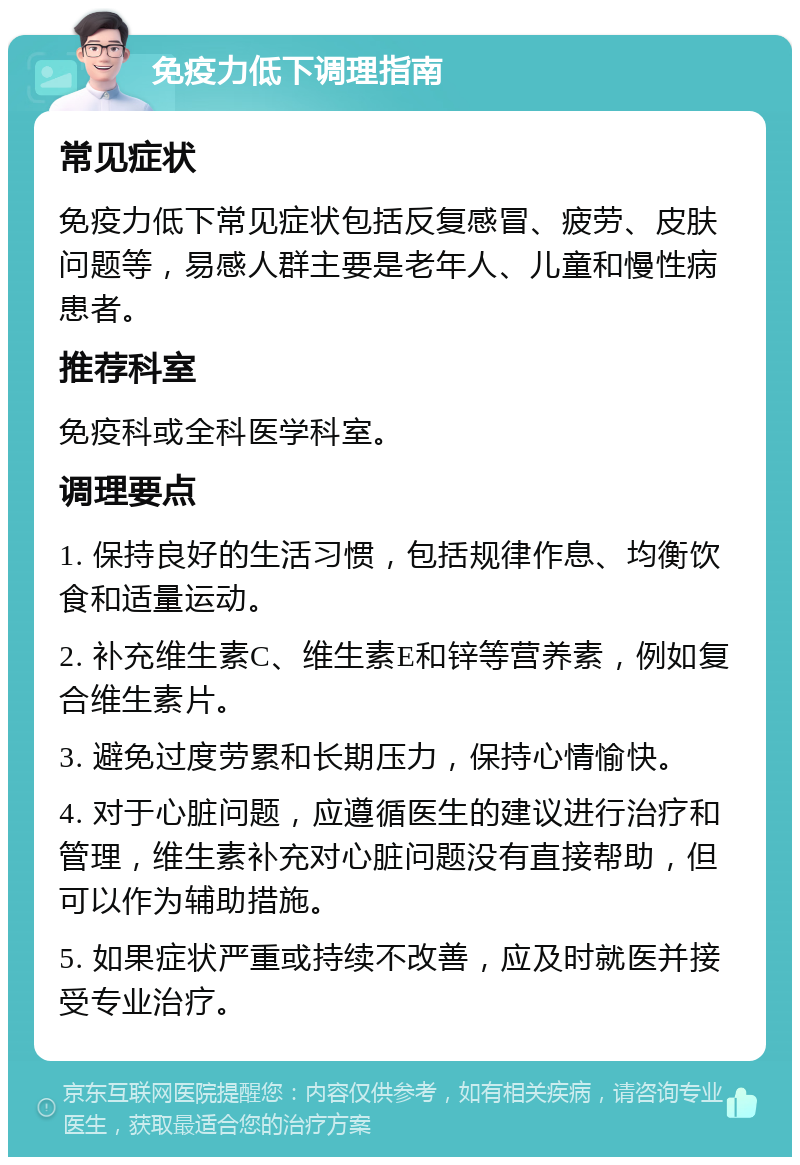 免疫力低下调理指南 常见症状 免疫力低下常见症状包括反复感冒、疲劳、皮肤问题等，易感人群主要是老年人、儿童和慢性病患者。 推荐科室 免疫科或全科医学科室。 调理要点 1. 保持良好的生活习惯，包括规律作息、均衡饮食和适量运动。 2. 补充维生素C、维生素E和锌等营养素，例如复合维生素片。 3. 避免过度劳累和长期压力，保持心情愉快。 4. 对于心脏问题，应遵循医生的建议进行治疗和管理，维生素补充对心脏问题没有直接帮助，但可以作为辅助措施。 5. 如果症状严重或持续不改善，应及时就医并接受专业治疗。