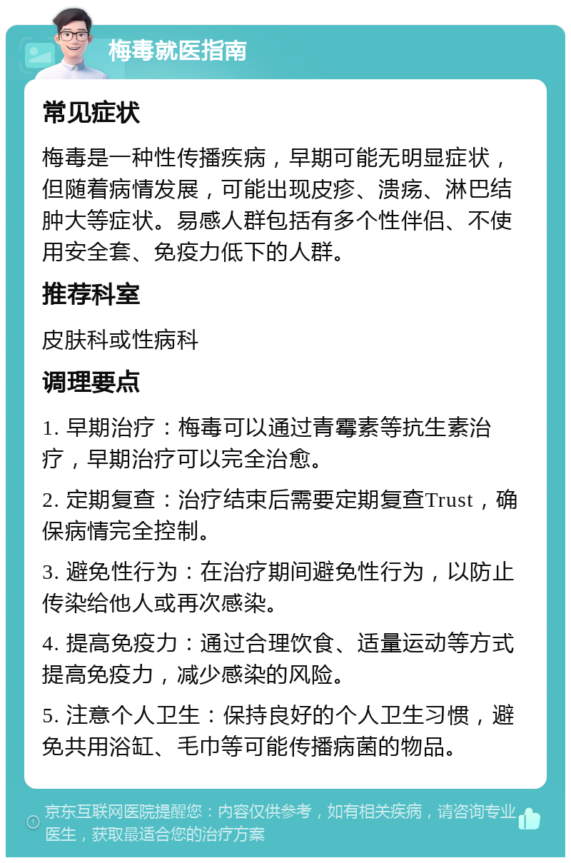 梅毒就医指南 常见症状 梅毒是一种性传播疾病，早期可能无明显症状，但随着病情发展，可能出现皮疹、溃疡、淋巴结肿大等症状。易感人群包括有多个性伴侣、不使用安全套、免疫力低下的人群。 推荐科室 皮肤科或性病科 调理要点 1. 早期治疗：梅毒可以通过青霉素等抗生素治疗，早期治疗可以完全治愈。 2. 定期复查：治疗结束后需要定期复查Trust，确保病情完全控制。 3. 避免性行为：在治疗期间避免性行为，以防止传染给他人或再次感染。 4. 提高免疫力：通过合理饮食、适量运动等方式提高免疫力，减少感染的风险。 5. 注意个人卫生：保持良好的个人卫生习惯，避免共用浴缸、毛巾等可能传播病菌的物品。