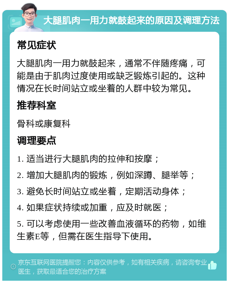 大腿肌肉一用力就鼓起来的原因及调理方法 常见症状 大腿肌肉一用力就鼓起来，通常不伴随疼痛，可能是由于肌肉过度使用或缺乏锻炼引起的。这种情况在长时间站立或坐着的人群中较为常见。 推荐科室 骨科或康复科 调理要点 1. 适当进行大腿肌肉的拉伸和按摩； 2. 增加大腿肌肉的锻炼，例如深蹲、腿举等； 3. 避免长时间站立或坐着，定期活动身体； 4. 如果症状持续或加重，应及时就医； 5. 可以考虑使用一些改善血液循环的药物，如维生素E等，但需在医生指导下使用。