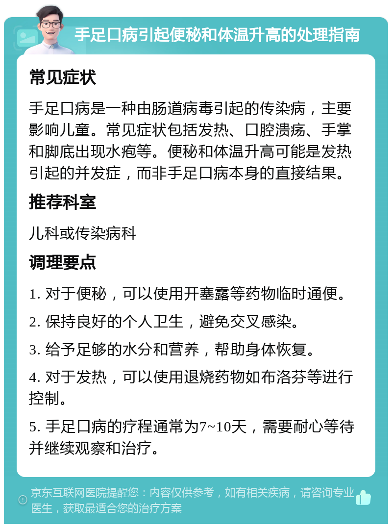 手足口病引起便秘和体温升高的处理指南 常见症状 手足口病是一种由肠道病毒引起的传染病，主要影响儿童。常见症状包括发热、口腔溃疡、手掌和脚底出现水疱等。便秘和体温升高可能是发热引起的并发症，而非手足口病本身的直接结果。 推荐科室 儿科或传染病科 调理要点 1. 对于便秘，可以使用开塞露等药物临时通便。 2. 保持良好的个人卫生，避免交叉感染。 3. 给予足够的水分和营养，帮助身体恢复。 4. 对于发热，可以使用退烧药物如布洛芬等进行控制。 5. 手足口病的疗程通常为7~10天，需要耐心等待并继续观察和治疗。