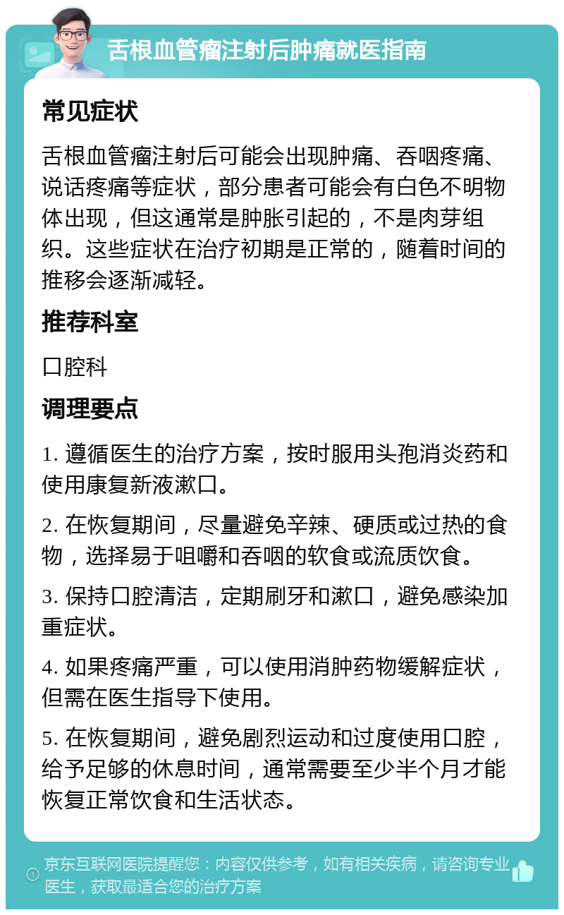 舌根血管瘤注射后肿痛就医指南 常见症状 舌根血管瘤注射后可能会出现肿痛、吞咽疼痛、说话疼痛等症状，部分患者可能会有白色不明物体出现，但这通常是肿胀引起的，不是肉芽组织。这些症状在治疗初期是正常的，随着时间的推移会逐渐减轻。 推荐科室 口腔科 调理要点 1. 遵循医生的治疗方案，按时服用头孢消炎药和使用康复新液漱口。 2. 在恢复期间，尽量避免辛辣、硬质或过热的食物，选择易于咀嚼和吞咽的软食或流质饮食。 3. 保持口腔清洁，定期刷牙和漱口，避免感染加重症状。 4. 如果疼痛严重，可以使用消肿药物缓解症状，但需在医生指导下使用。 5. 在恢复期间，避免剧烈运动和过度使用口腔，给予足够的休息时间，通常需要至少半个月才能恢复正常饮食和生活状态。