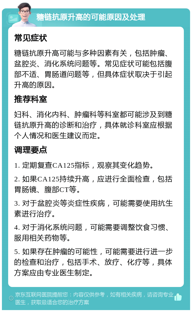 糖链抗原升高的可能原因及处理 常见症状 糖链抗原升高可能与多种因素有关，包括肿瘤、盆腔炎、消化系统问题等。常见症状可能包括腹部不适、胃肠道问题等，但具体症状取决于引起升高的原因。 推荐科室 妇科、消化内科、肿瘤科等科室都可能涉及到糖链抗原升高的诊断和治疗，具体就诊科室应根据个人情况和医生建议而定。 调理要点 1. 定期复查CA125指标，观察其变化趋势。 2. 如果CA125持续升高，应进行全面检查，包括胃肠镜、腹部CT等。 3. 对于盆腔炎等炎症性疾病，可能需要使用抗生素进行治疗。 4. 对于消化系统问题，可能需要调整饮食习惯、服用相关药物等。 5. 如果存在肿瘤的可能性，可能需要进行进一步的检查和治疗，包括手术、放疗、化疗等，具体方案应由专业医生制定。