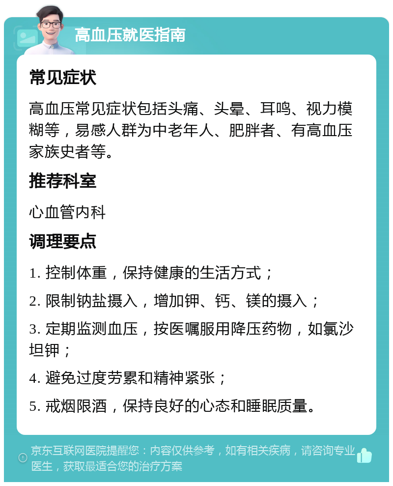 高血压就医指南 常见症状 高血压常见症状包括头痛、头晕、耳鸣、视力模糊等，易感人群为中老年人、肥胖者、有高血压家族史者等。 推荐科室 心血管内科 调理要点 1. 控制体重，保持健康的生活方式； 2. 限制钠盐摄入，增加钾、钙、镁的摄入； 3. 定期监测血压，按医嘱服用降压药物，如氯沙坦钾； 4. 避免过度劳累和精神紧张； 5. 戒烟限酒，保持良好的心态和睡眠质量。