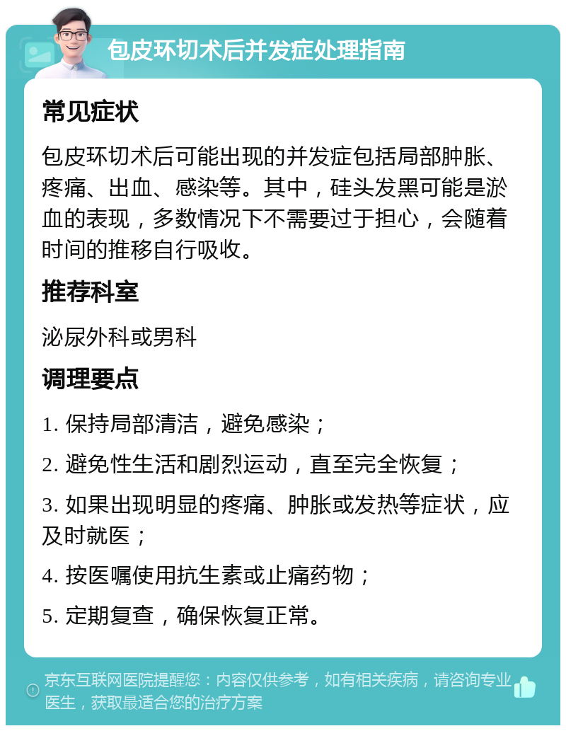 包皮环切术后并发症处理指南 常见症状 包皮环切术后可能出现的并发症包括局部肿胀、疼痛、出血、感染等。其中，硅头发黑可能是淤血的表现，多数情况下不需要过于担心，会随着时间的推移自行吸收。 推荐科室 泌尿外科或男科 调理要点 1. 保持局部清洁，避免感染； 2. 避免性生活和剧烈运动，直至完全恢复； 3. 如果出现明显的疼痛、肿胀或发热等症状，应及时就医； 4. 按医嘱使用抗生素或止痛药物； 5. 定期复查，确保恢复正常。