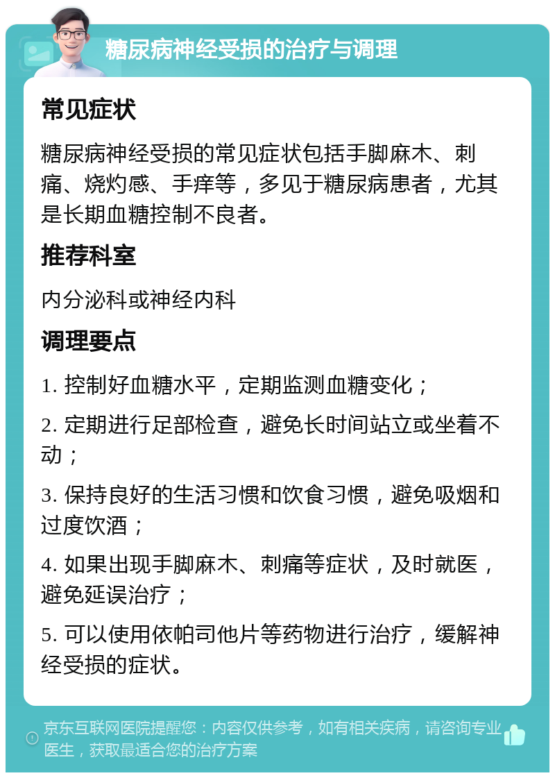 糖尿病神经受损的治疗与调理 常见症状 糖尿病神经受损的常见症状包括手脚麻木、刺痛、烧灼感、手痒等，多见于糖尿病患者，尤其是长期血糖控制不良者。 推荐科室 内分泌科或神经内科 调理要点 1. 控制好血糖水平，定期监测血糖变化； 2. 定期进行足部检查，避免长时间站立或坐着不动； 3. 保持良好的生活习惯和饮食习惯，避免吸烟和过度饮酒； 4. 如果出现手脚麻木、刺痛等症状，及时就医，避免延误治疗； 5. 可以使用依帕司他片等药物进行治疗，缓解神经受损的症状。