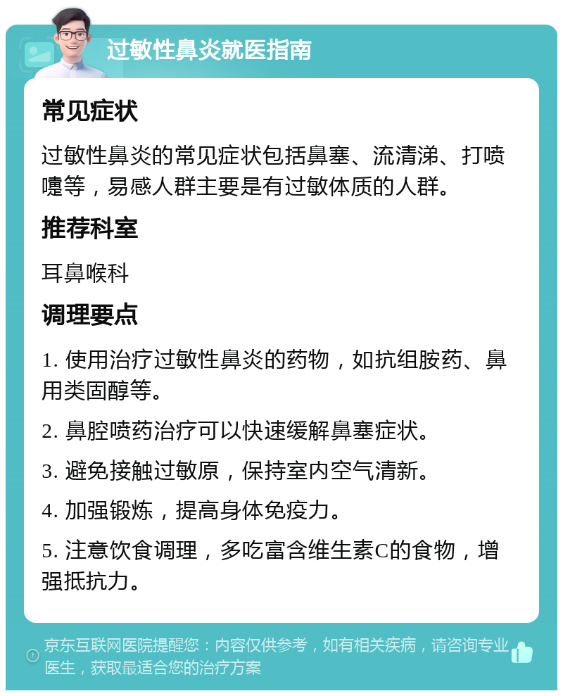 过敏性鼻炎就医指南 常见症状 过敏性鼻炎的常见症状包括鼻塞、流清涕、打喷嚏等，易感人群主要是有过敏体质的人群。 推荐科室 耳鼻喉科 调理要点 1. 使用治疗过敏性鼻炎的药物，如抗组胺药、鼻用类固醇等。 2. 鼻腔喷药治疗可以快速缓解鼻塞症状。 3. 避免接触过敏原，保持室内空气清新。 4. 加强锻炼，提高身体免疫力。 5. 注意饮食调理，多吃富含维生素C的食物，增强抵抗力。