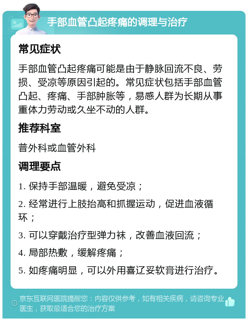 手部血管凸起疼痛的调理与治疗 常见症状 手部血管凸起疼痛可能是由于静脉回流不良、劳损、受凉等原因引起的。常见症状包括手部血管凸起、疼痛、手部肿胀等，易感人群为长期从事重体力劳动或久坐不动的人群。 推荐科室 普外科或血管外科 调理要点 1. 保持手部温暖，避免受凉； 2. 经常进行上肢抬高和抓握运动，促进血液循环； 3. 可以穿戴治疗型弹力袜，改善血液回流； 4. 局部热敷，缓解疼痛； 5. 如疼痛明显，可以外用喜辽妥软膏进行治疗。