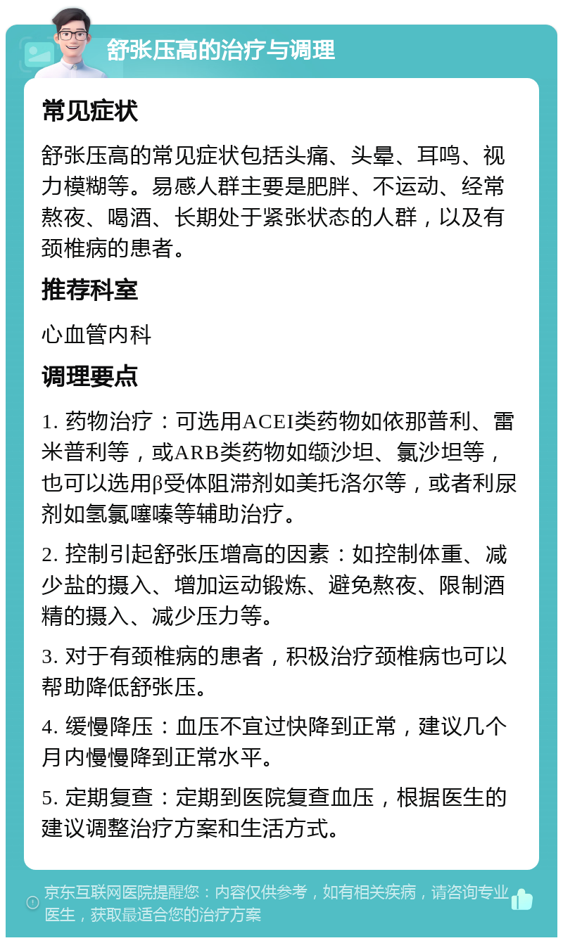 舒张压高的治疗与调理 常见症状 舒张压高的常见症状包括头痛、头晕、耳鸣、视力模糊等。易感人群主要是肥胖、不运动、经常熬夜、喝酒、长期处于紧张状态的人群，以及有颈椎病的患者。 推荐科室 心血管内科 调理要点 1. 药物治疗：可选用ACEI类药物如依那普利、雷米普利等，或ARB类药物如缬沙坦、氯沙坦等，也可以选用β受体阻滞剂如美托洛尔等，或者利尿剂如氢氯噻嗪等辅助治疗。 2. 控制引起舒张压增高的因素：如控制体重、减少盐的摄入、增加运动锻炼、避免熬夜、限制酒精的摄入、减少压力等。 3. 对于有颈椎病的患者，积极治疗颈椎病也可以帮助降低舒张压。 4. 缓慢降压：血压不宜过快降到正常，建议几个月内慢慢降到正常水平。 5. 定期复查：定期到医院复查血压，根据医生的建议调整治疗方案和生活方式。