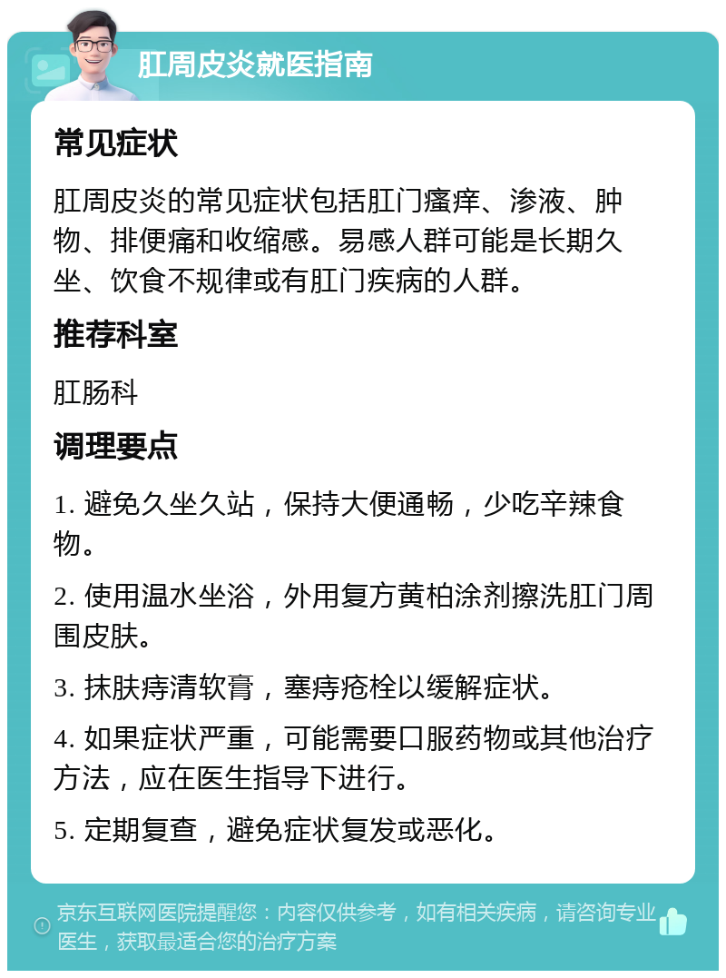 肛周皮炎就医指南 常见症状 肛周皮炎的常见症状包括肛门瘙痒、渗液、肿物、排便痛和收缩感。易感人群可能是长期久坐、饮食不规律或有肛门疾病的人群。 推荐科室 肛肠科 调理要点 1. 避免久坐久站，保持大便通畅，少吃辛辣食物。 2. 使用温水坐浴，外用复方黄柏涂剂擦洗肛门周围皮肤。 3. 抹肤痔清软膏，塞痔疮栓以缓解症状。 4. 如果症状严重，可能需要口服药物或其他治疗方法，应在医生指导下进行。 5. 定期复查，避免症状复发或恶化。