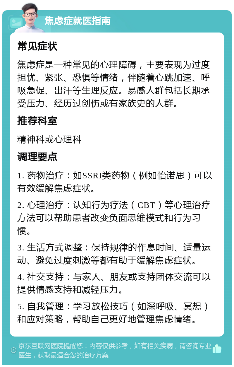 焦虑症就医指南 常见症状 焦虑症是一种常见的心理障碍，主要表现为过度担忧、紧张、恐惧等情绪，伴随着心跳加速、呼吸急促、出汗等生理反应。易感人群包括长期承受压力、经历过创伤或有家族史的人群。 推荐科室 精神科或心理科 调理要点 1. 药物治疗：如SSRI类药物（例如怡诺思）可以有效缓解焦虑症状。 2. 心理治疗：认知行为疗法（CBT）等心理治疗方法可以帮助患者改变负面思维模式和行为习惯。 3. 生活方式调整：保持规律的作息时间、适量运动、避免过度刺激等都有助于缓解焦虑症状。 4. 社交支持：与家人、朋友或支持团体交流可以提供情感支持和减轻压力。 5. 自我管理：学习放松技巧（如深呼吸、冥想）和应对策略，帮助自己更好地管理焦虑情绪。