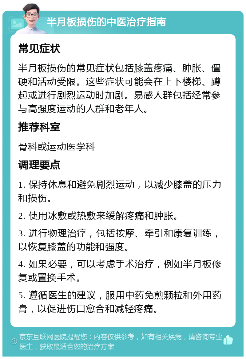 半月板损伤的中医治疗指南 常见症状 半月板损伤的常见症状包括膝盖疼痛、肿胀、僵硬和活动受限。这些症状可能会在上下楼梯、蹲起或进行剧烈运动时加剧。易感人群包括经常参与高强度运动的人群和老年人。 推荐科室 骨科或运动医学科 调理要点 1. 保持休息和避免剧烈运动，以减少膝盖的压力和损伤。 2. 使用冰敷或热敷来缓解疼痛和肿胀。 3. 进行物理治疗，包括按摩、牵引和康复训练，以恢复膝盖的功能和强度。 4. 如果必要，可以考虑手术治疗，例如半月板修复或置换手术。 5. 遵循医生的建议，服用中药免煎颗粒和外用药膏，以促进伤口愈合和减轻疼痛。