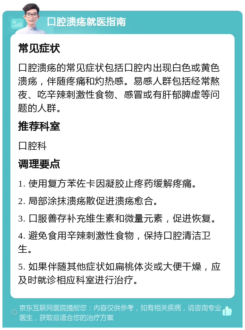 口腔溃疡就医指南 常见症状 口腔溃疡的常见症状包括口腔内出现白色或黄色溃疡，伴随疼痛和灼热感。易感人群包括经常熬夜、吃辛辣刺激性食物、感冒或有肝郁脾虚等问题的人群。 推荐科室 口腔科 调理要点 1. 使用复方苯佐卡因凝胶止疼药缓解疼痛。 2. 局部涂抹溃疡散促进溃疡愈合。 3. 口服善存补充维生素和微量元素，促进恢复。 4. 避免食用辛辣刺激性食物，保持口腔清洁卫生。 5. 如果伴随其他症状如扁桃体炎或大便干燥，应及时就诊相应科室进行治疗。