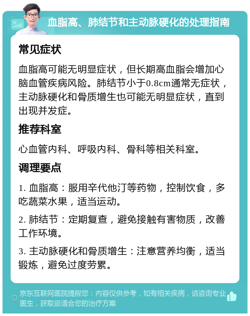 血脂高、肺结节和主动脉硬化的处理指南 常见症状 血脂高可能无明显症状，但长期高血脂会增加心脑血管疾病风险。肺结节小于0.8cm通常无症状，主动脉硬化和骨质增生也可能无明显症状，直到出现并发症。 推荐科室 心血管内科、呼吸内科、骨科等相关科室。 调理要点 1. 血脂高：服用辛代他汀等药物，控制饮食，多吃蔬菜水果，适当运动。 2. 肺结节：定期复查，避免接触有害物质，改善工作环境。 3. 主动脉硬化和骨质增生：注意营养均衡，适当锻炼，避免过度劳累。