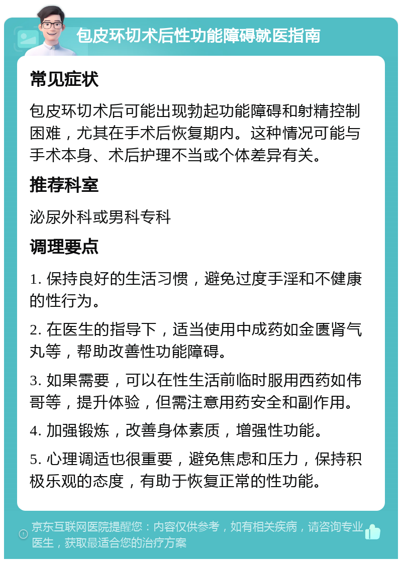 包皮环切术后性功能障碍就医指南 常见症状 包皮环切术后可能出现勃起功能障碍和射精控制困难，尤其在手术后恢复期内。这种情况可能与手术本身、术后护理不当或个体差异有关。 推荐科室 泌尿外科或男科专科 调理要点 1. 保持良好的生活习惯，避免过度手淫和不健康的性行为。 2. 在医生的指导下，适当使用中成药如金匮肾气丸等，帮助改善性功能障碍。 3. 如果需要，可以在性生活前临时服用西药如伟哥等，提升体验，但需注意用药安全和副作用。 4. 加强锻炼，改善身体素质，增强性功能。 5. 心理调适也很重要，避免焦虑和压力，保持积极乐观的态度，有助于恢复正常的性功能。