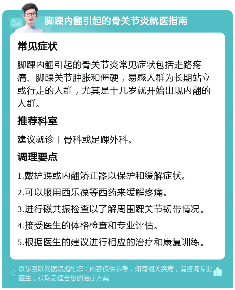 脚踝内翻引起的骨关节炎就医指南 常见症状 脚踝内翻引起的骨关节炎常见症状包括走路疼痛、脚踝关节肿胀和僵硬，易感人群为长期站立或行走的人群，尤其是十几岁就开始出现内翻的人群。 推荐科室 建议就诊于骨科或足踝外科。 调理要点 1.戴护踝或内翻矫正器以保护和缓解症状。 2.可以服用西乐葆等西药来缓解疼痛。 3.进行磁共振检查以了解周围踝关节韧带情况。 4.接受医生的体格检查和专业评估。 5.根据医生的建议进行相应的治疗和康复训练。