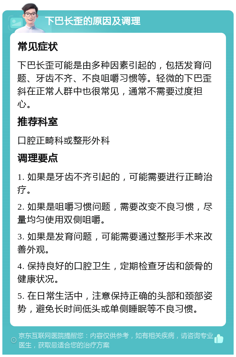 下巴长歪的原因及调理 常见症状 下巴长歪可能是由多种因素引起的，包括发育问题、牙齿不齐、不良咀嚼习惯等。轻微的下巴歪斜在正常人群中也很常见，通常不需要过度担心。 推荐科室 口腔正畸科或整形外科 调理要点 1. 如果是牙齿不齐引起的，可能需要进行正畸治疗。 2. 如果是咀嚼习惯问题，需要改变不良习惯，尽量均匀使用双侧咀嚼。 3. 如果是发育问题，可能需要通过整形手术来改善外观。 4. 保持良好的口腔卫生，定期检查牙齿和颌骨的健康状况。 5. 在日常生活中，注意保持正确的头部和颈部姿势，避免长时间低头或单侧睡眠等不良习惯。