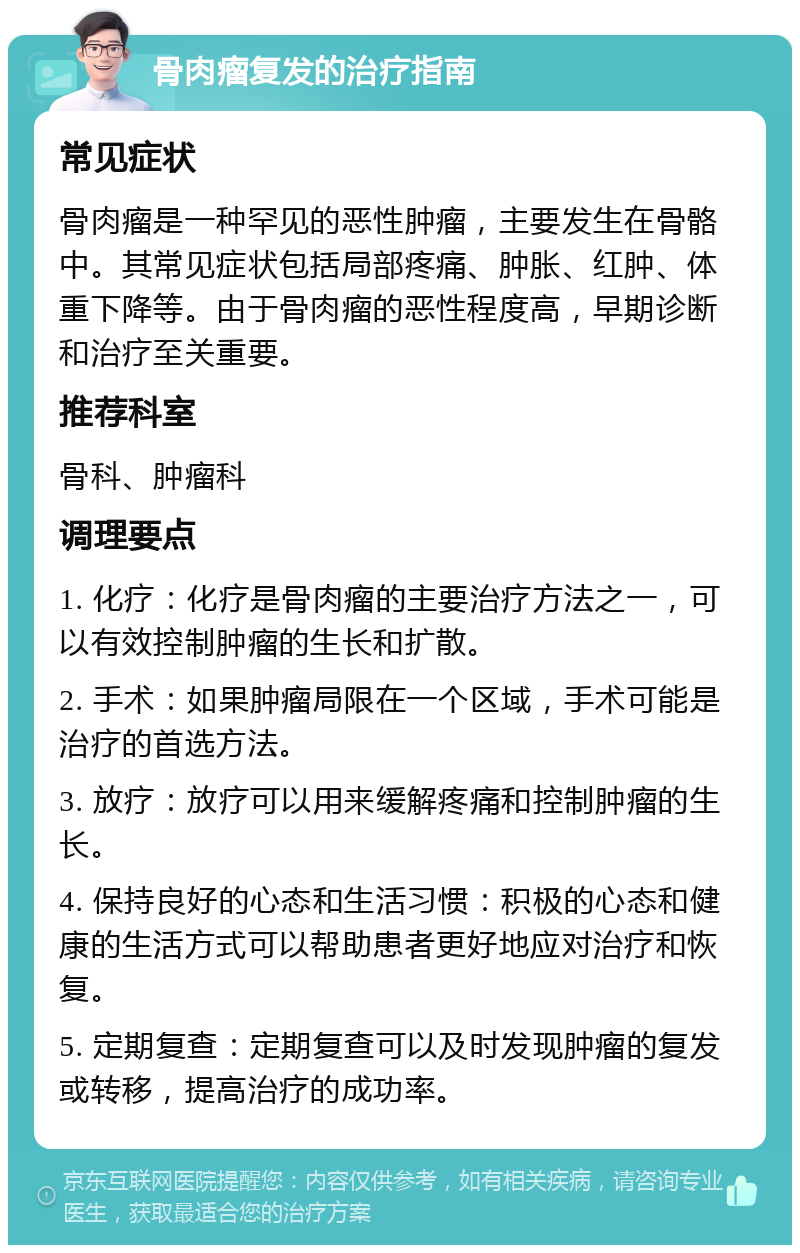 骨肉瘤复发的治疗指南 常见症状 骨肉瘤是一种罕见的恶性肿瘤，主要发生在骨骼中。其常见症状包括局部疼痛、肿胀、红肿、体重下降等。由于骨肉瘤的恶性程度高，早期诊断和治疗至关重要。 推荐科室 骨科、肿瘤科 调理要点 1. 化疗：化疗是骨肉瘤的主要治疗方法之一，可以有效控制肿瘤的生长和扩散。 2. 手术：如果肿瘤局限在一个区域，手术可能是治疗的首选方法。 3. 放疗：放疗可以用来缓解疼痛和控制肿瘤的生长。 4. 保持良好的心态和生活习惯：积极的心态和健康的生活方式可以帮助患者更好地应对治疗和恢复。 5. 定期复查：定期复查可以及时发现肿瘤的复发或转移，提高治疗的成功率。