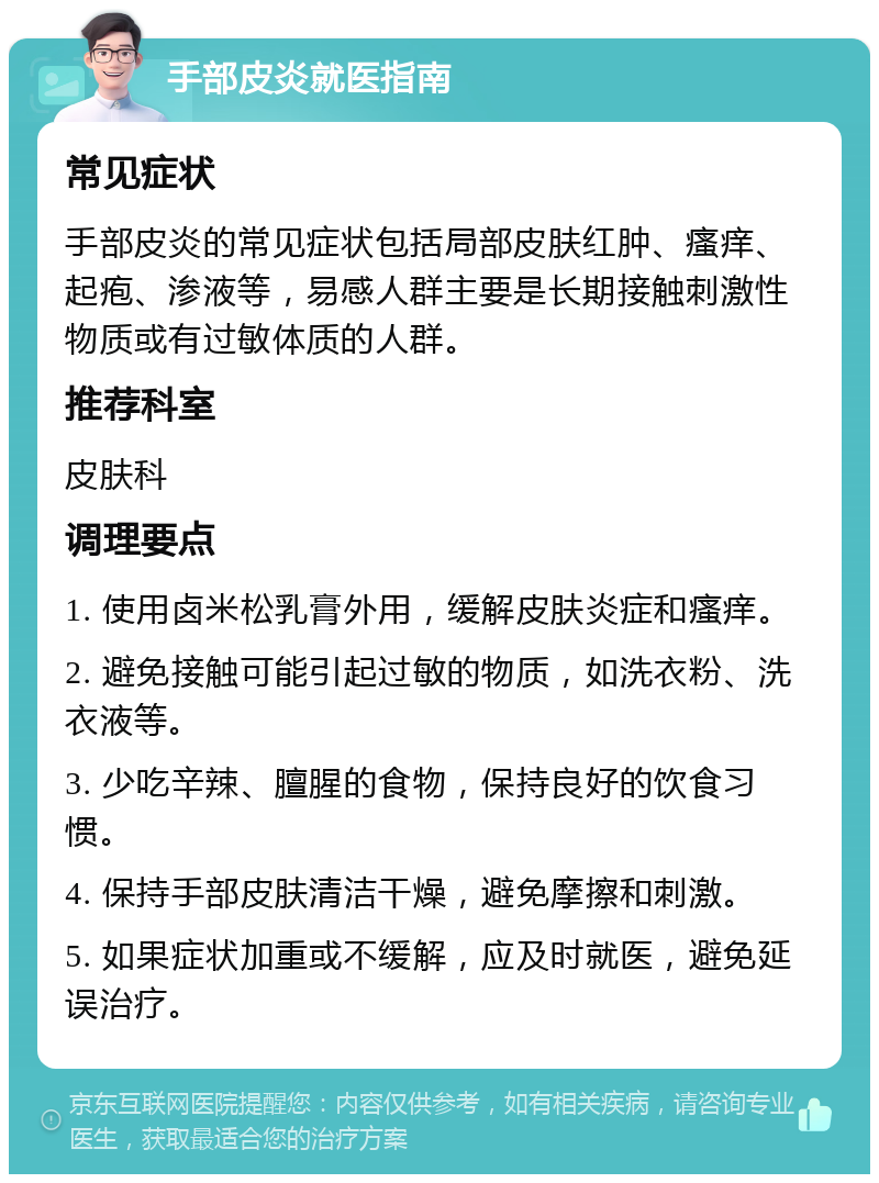 手部皮炎就医指南 常见症状 手部皮炎的常见症状包括局部皮肤红肿、瘙痒、起疱、渗液等，易感人群主要是长期接触刺激性物质或有过敏体质的人群。 推荐科室 皮肤科 调理要点 1. 使用卤米松乳膏外用，缓解皮肤炎症和瘙痒。 2. 避免接触可能引起过敏的物质，如洗衣粉、洗衣液等。 3. 少吃辛辣、膻腥的食物，保持良好的饮食习惯。 4. 保持手部皮肤清洁干燥，避免摩擦和刺激。 5. 如果症状加重或不缓解，应及时就医，避免延误治疗。