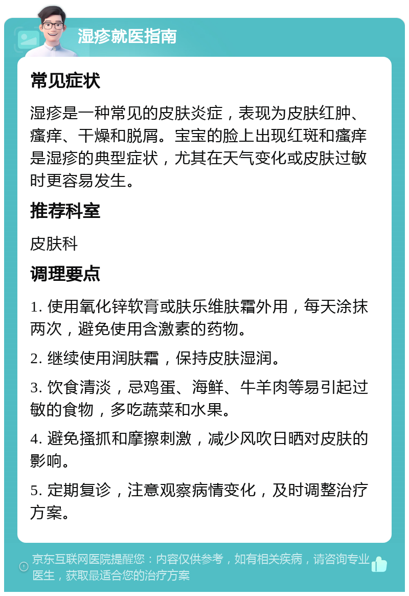 湿疹就医指南 常见症状 湿疹是一种常见的皮肤炎症，表现为皮肤红肿、瘙痒、干燥和脱屑。宝宝的脸上出现红斑和瘙痒是湿疹的典型症状，尤其在天气变化或皮肤过敏时更容易发生。 推荐科室 皮肤科 调理要点 1. 使用氧化锌软膏或肤乐维肤霜外用，每天涂抹两次，避免使用含激素的药物。 2. 继续使用润肤霜，保持皮肤湿润。 3. 饮食清淡，忌鸡蛋、海鲜、牛羊肉等易引起过敏的食物，多吃蔬菜和水果。 4. 避免搔抓和摩擦刺激，减少风吹日晒对皮肤的影响。 5. 定期复诊，注意观察病情变化，及时调整治疗方案。