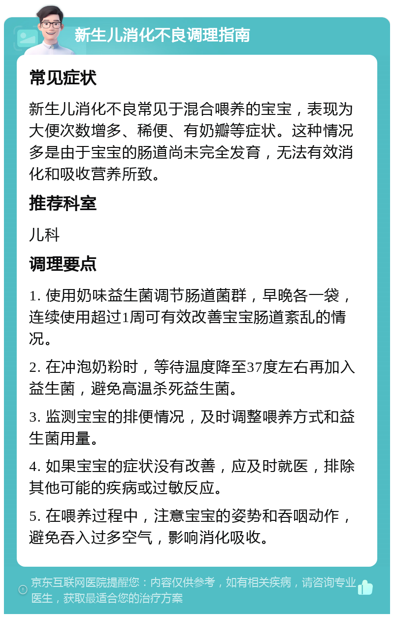 新生儿消化不良调理指南 常见症状 新生儿消化不良常见于混合喂养的宝宝，表现为大便次数增多、稀便、有奶瓣等症状。这种情况多是由于宝宝的肠道尚未完全发育，无法有效消化和吸收营养所致。 推荐科室 儿科 调理要点 1. 使用奶味益生菌调节肠道菌群，早晚各一袋，连续使用超过1周可有效改善宝宝肠道紊乱的情况。 2. 在冲泡奶粉时，等待温度降至37度左右再加入益生菌，避免高温杀死益生菌。 3. 监测宝宝的排便情况，及时调整喂养方式和益生菌用量。 4. 如果宝宝的症状没有改善，应及时就医，排除其他可能的疾病或过敏反应。 5. 在喂养过程中，注意宝宝的姿势和吞咽动作，避免吞入过多空气，影响消化吸收。