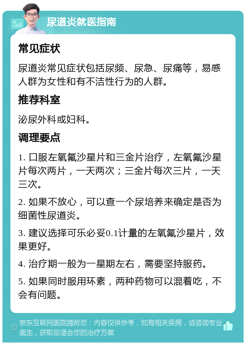 尿道炎就医指南 常见症状 尿道炎常见症状包括尿频、尿急、尿痛等，易感人群为女性和有不洁性行为的人群。 推荐科室 泌尿外科或妇科。 调理要点 1. 口服左氧氟沙星片和三金片治疗，左氧氟沙星片每次两片，一天两次；三金片每次三片，一天三次。 2. 如果不放心，可以查一个尿培养来确定是否为细菌性尿道炎。 3. 建议选择可乐必妥0.1计量的左氧氟沙星片，效果更好。 4. 治疗期一般为一星期左右，需要坚持服药。 5. 如果同时服用环素，两种药物可以混着吃，不会有问题。