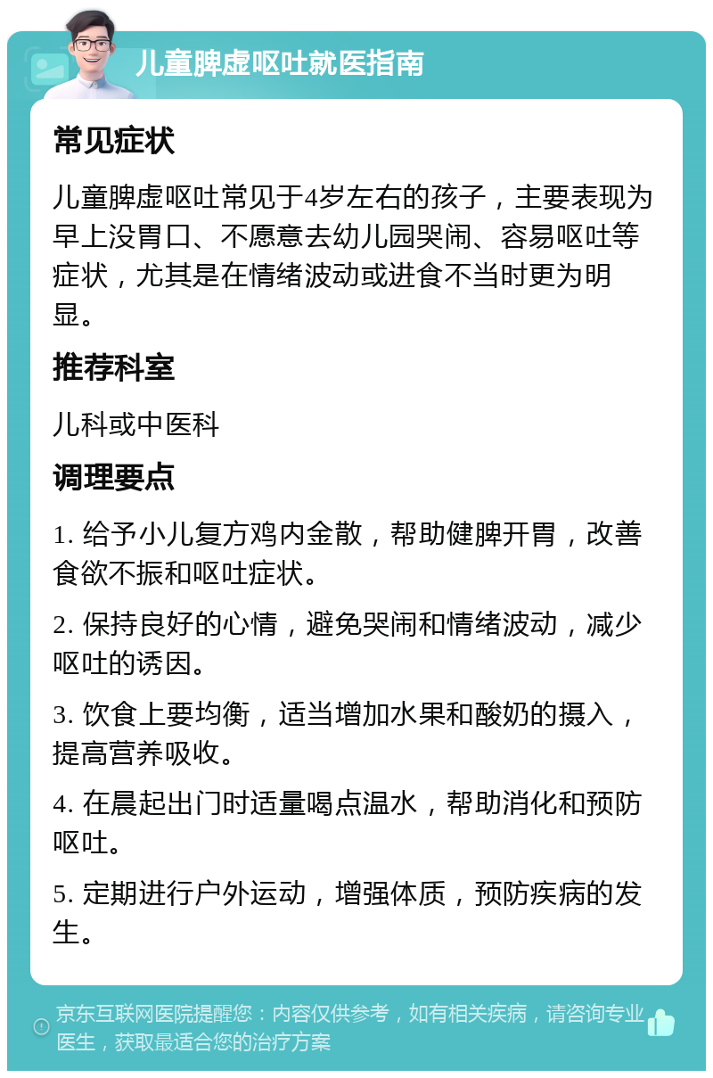 儿童脾虚呕吐就医指南 常见症状 儿童脾虚呕吐常见于4岁左右的孩子，主要表现为早上没胃口、不愿意去幼儿园哭闹、容易呕吐等症状，尤其是在情绪波动或进食不当时更为明显。 推荐科室 儿科或中医科 调理要点 1. 给予小儿复方鸡内金散，帮助健脾开胃，改善食欲不振和呕吐症状。 2. 保持良好的心情，避免哭闹和情绪波动，减少呕吐的诱因。 3. 饮食上要均衡，适当增加水果和酸奶的摄入，提高营养吸收。 4. 在晨起出门时适量喝点温水，帮助消化和预防呕吐。 5. 定期进行户外运动，增强体质，预防疾病的发生。