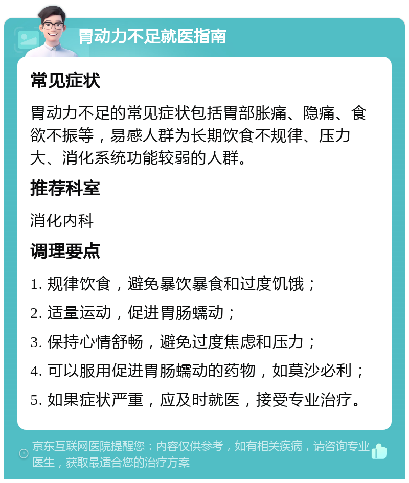 胃动力不足就医指南 常见症状 胃动力不足的常见症状包括胃部胀痛、隐痛、食欲不振等，易感人群为长期饮食不规律、压力大、消化系统功能较弱的人群。 推荐科室 消化内科 调理要点 1. 规律饮食，避免暴饮暴食和过度饥饿； 2. 适量运动，促进胃肠蠕动； 3. 保持心情舒畅，避免过度焦虑和压力； 4. 可以服用促进胃肠蠕动的药物，如莫沙必利； 5. 如果症状严重，应及时就医，接受专业治疗。