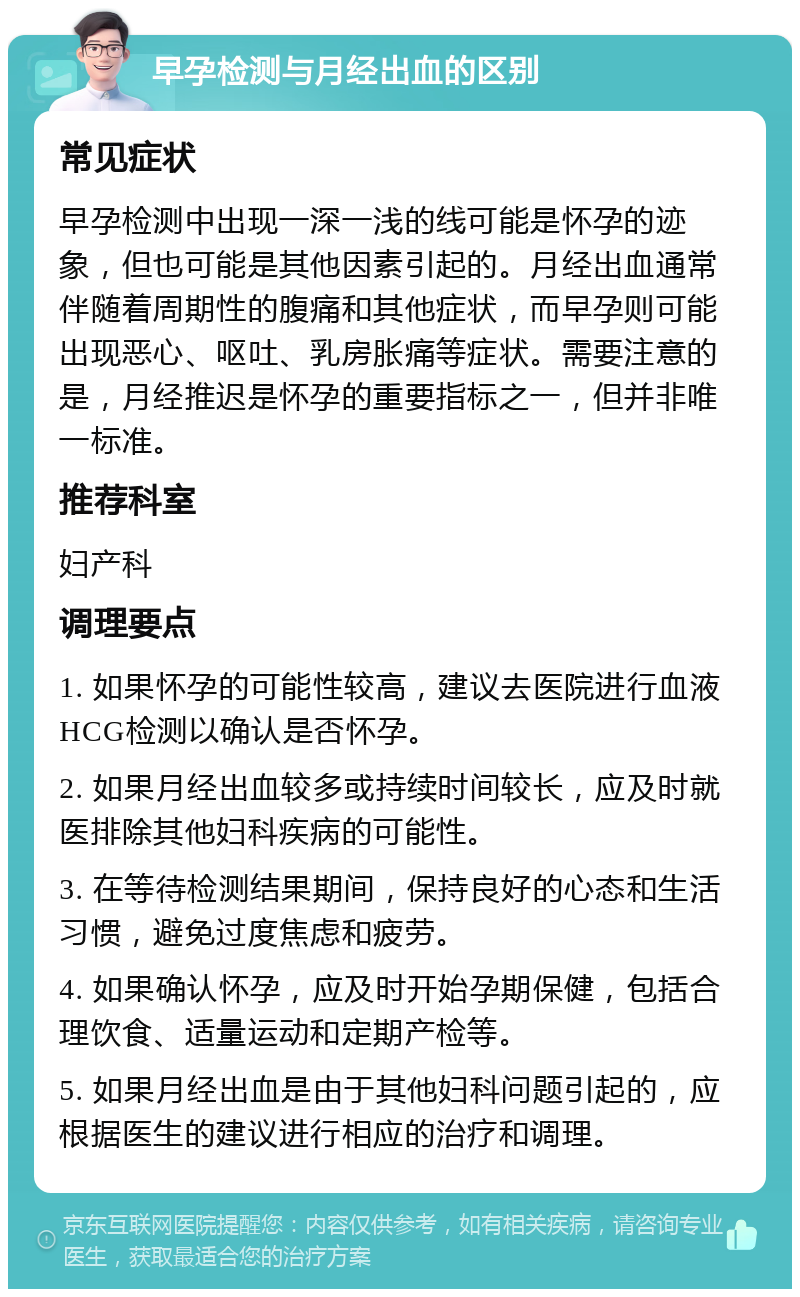 早孕检测与月经出血的区别 常见症状 早孕检测中出现一深一浅的线可能是怀孕的迹象，但也可能是其他因素引起的。月经出血通常伴随着周期性的腹痛和其他症状，而早孕则可能出现恶心、呕吐、乳房胀痛等症状。需要注意的是，月经推迟是怀孕的重要指标之一，但并非唯一标准。 推荐科室 妇产科 调理要点 1. 如果怀孕的可能性较高，建议去医院进行血液HCG检测以确认是否怀孕。 2. 如果月经出血较多或持续时间较长，应及时就医排除其他妇科疾病的可能性。 3. 在等待检测结果期间，保持良好的心态和生活习惯，避免过度焦虑和疲劳。 4. 如果确认怀孕，应及时开始孕期保健，包括合理饮食、适量运动和定期产检等。 5. 如果月经出血是由于其他妇科问题引起的，应根据医生的建议进行相应的治疗和调理。