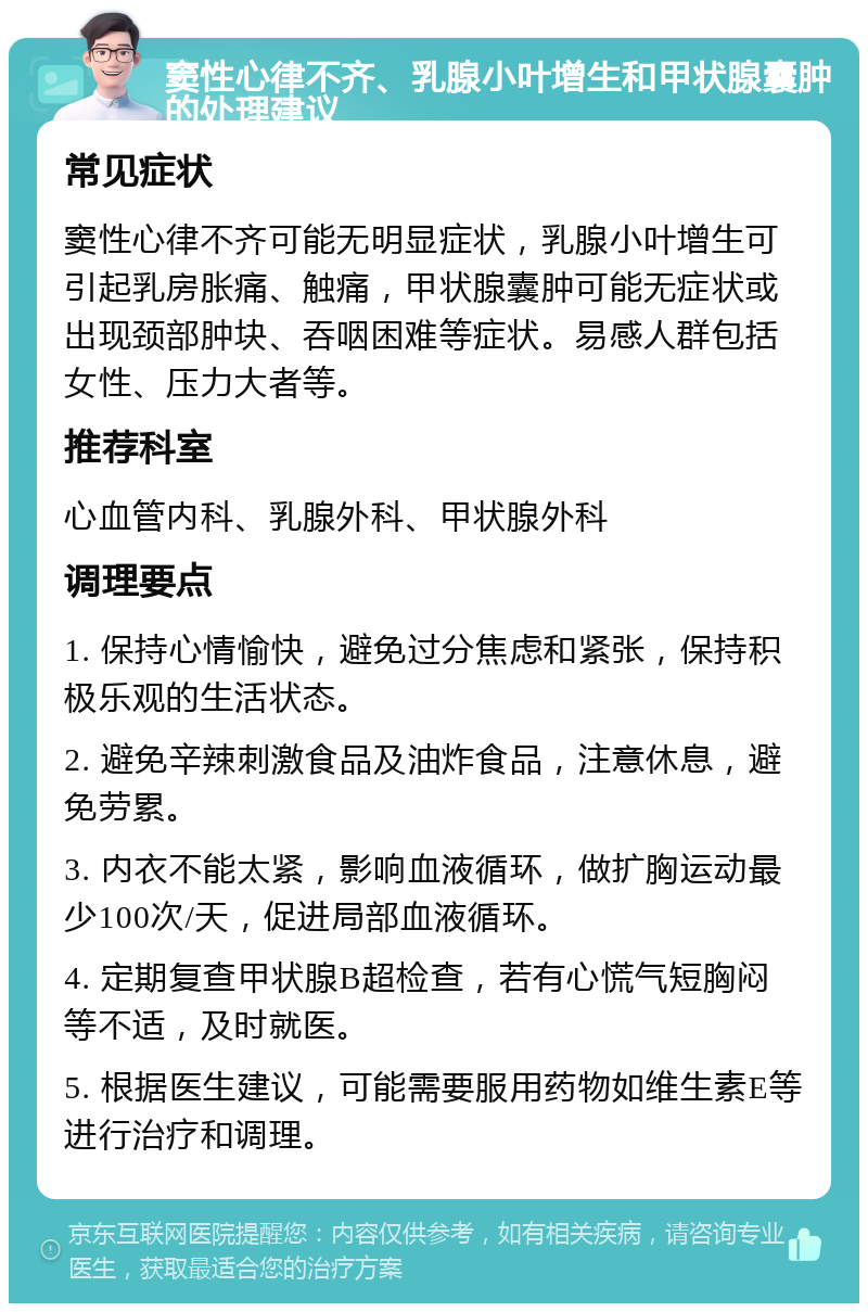 窦性心律不齐、乳腺小叶增生和甲状腺囊肿的处理建议 常见症状 窦性心律不齐可能无明显症状，乳腺小叶增生可引起乳房胀痛、触痛，甲状腺囊肿可能无症状或出现颈部肿块、吞咽困难等症状。易感人群包括女性、压力大者等。 推荐科室 心血管内科、乳腺外科、甲状腺外科 调理要点 1. 保持心情愉快，避免过分焦虑和紧张，保持积极乐观的生活状态。 2. 避免辛辣刺激食品及油炸食品，注意休息，避免劳累。 3. 内衣不能太紧，影响血液循环，做扩胸运动最少100次/天，促进局部血液循环。 4. 定期复查甲状腺B超检查，若有心慌气短胸闷等不适，及时就医。 5. 根据医生建议，可能需要服用药物如维生素E等进行治疗和调理。