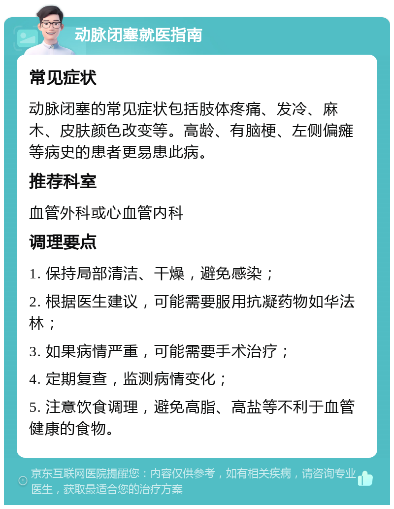 动脉闭塞就医指南 常见症状 动脉闭塞的常见症状包括肢体疼痛、发冷、麻木、皮肤颜色改变等。高龄、有脑梗、左侧偏瘫等病史的患者更易患此病。 推荐科室 血管外科或心血管内科 调理要点 1. 保持局部清洁、干燥，避免感染； 2. 根据医生建议，可能需要服用抗凝药物如华法林； 3. 如果病情严重，可能需要手术治疗； 4. 定期复查，监测病情变化； 5. 注意饮食调理，避免高脂、高盐等不利于血管健康的食物。